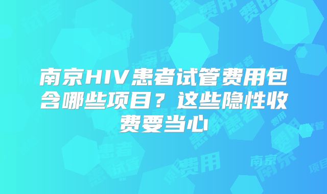 南京HIV患者试管费用包含哪些项目?这些隐性收费要当心