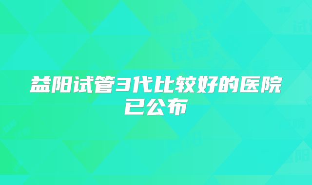 益阳试管3代比较好的医院已公布