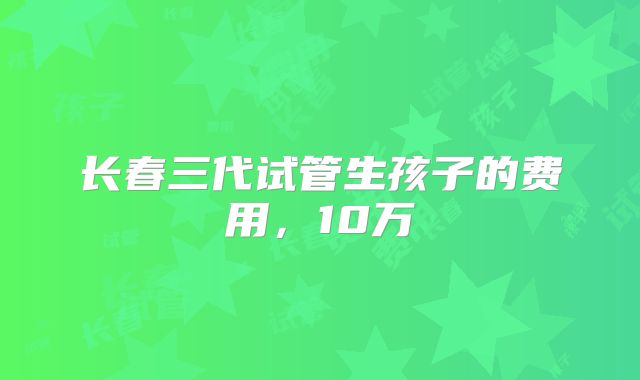 长春三代试管生孩子的费用，10万