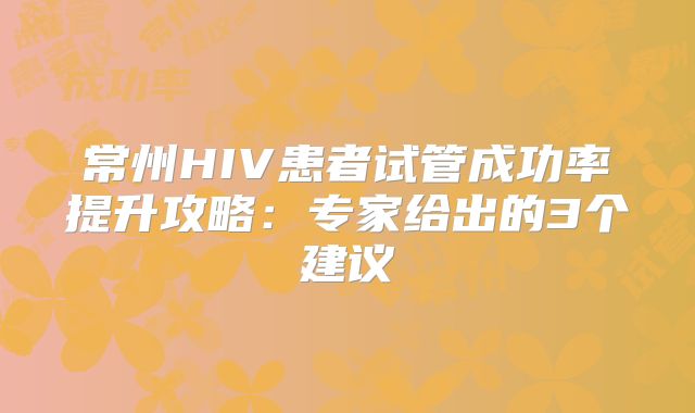常州HIV患者试管成功率提升攻略：专家给出的3个建议