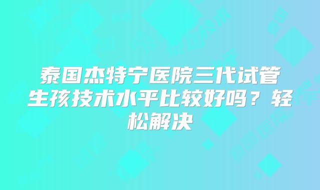 泰国杰特宁医院三代试管生孩技术水平比较好吗？轻松解决
