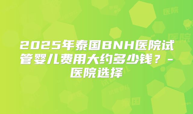 2025年泰国BNH医院试管婴儿费用大约多少钱？-医院选择