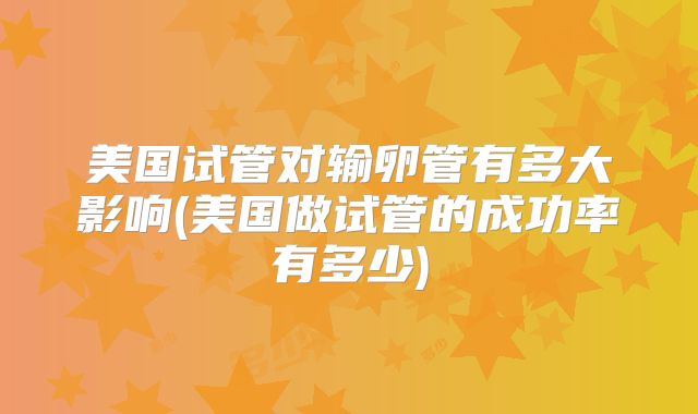美国试管对输卵管有多大影响(美国做试管的成功率有多少)