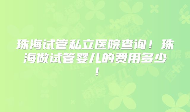 珠海试管私立医院查询！珠海做试管婴儿的费用多少！