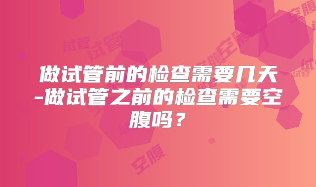 做试管前的检查需要几天-做试管之前的检查需要空腹吗?
