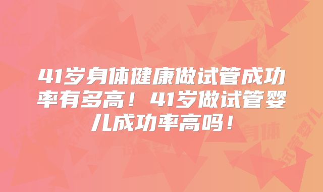 41岁身体健康做试管成功率有多高！41岁做试管婴儿成功率高吗！