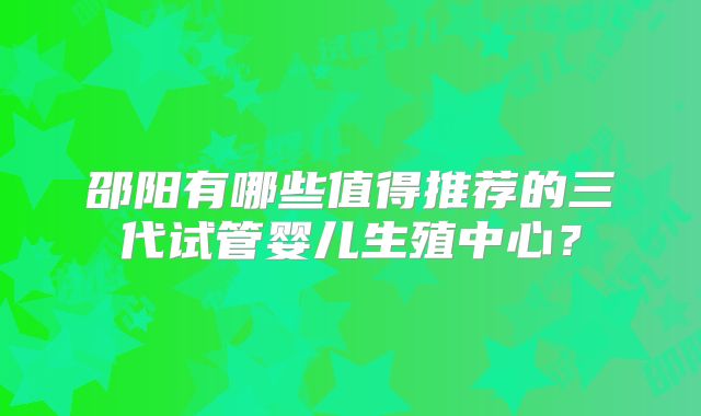邵阳有哪些值得推荐的三代试管婴儿生殖中心？