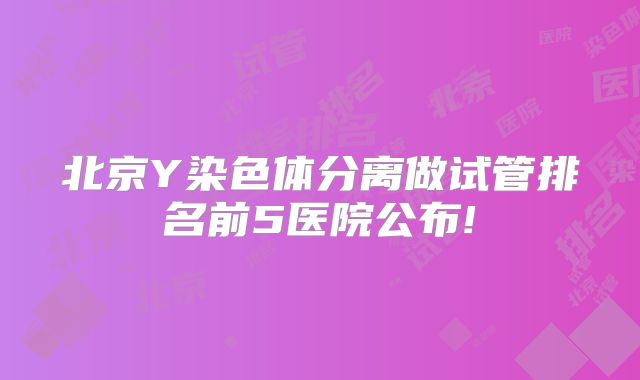 北京Y染色体分离做试管排名前5医院公布!