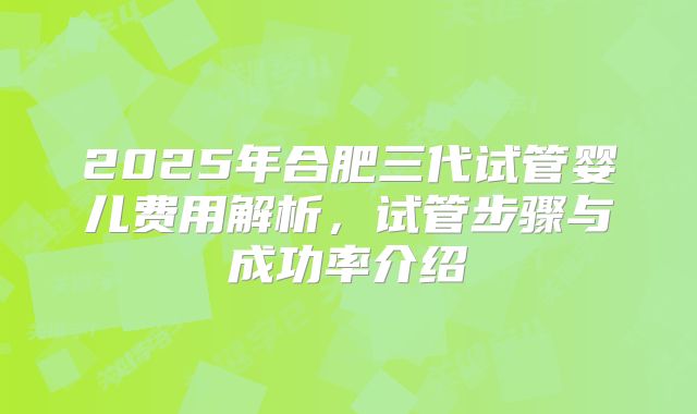 2025年合肥三代试管婴儿费用解析,试管步骤与成功率介绍