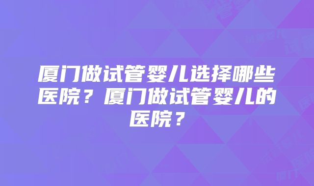厦门做试管婴儿选择哪些医院？厦门做试管婴儿的医院？