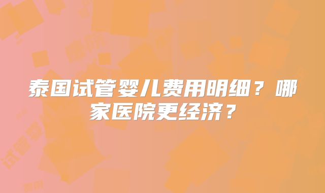 泰国试管婴儿费用明细？哪家医院更经济？