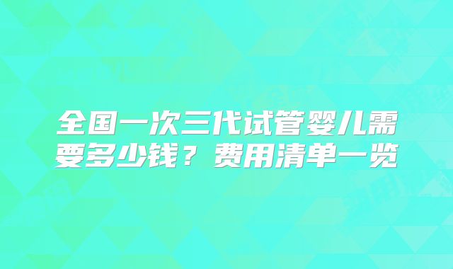 全国一次三代试管婴儿需要多少钱？费用清单一览