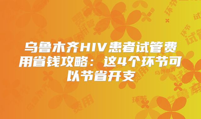 乌鲁木齐HIV患者试管费用省钱攻略:这4个环节可以节省开支