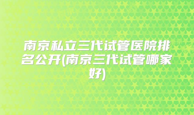 南京私立三代试管医院排名公开(南京三代试管哪家好)