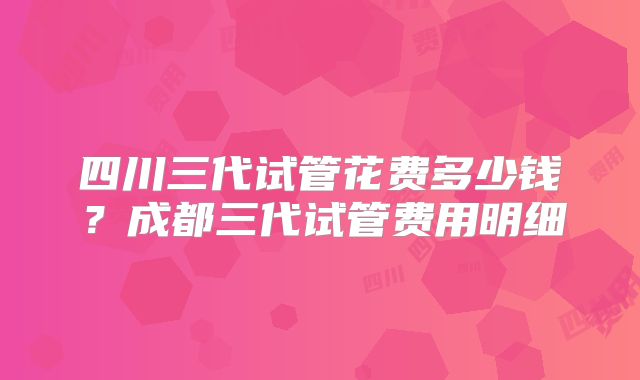 四川三代试管花费多少钱?成都三代试管费用明细