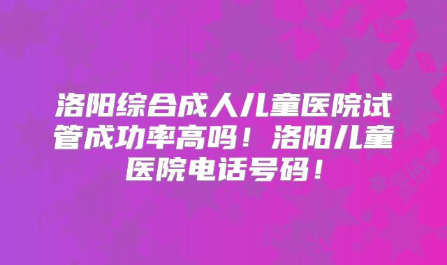 洛阳综合成人儿童医院试管成功率高吗!洛阳儿童医院电话号码!