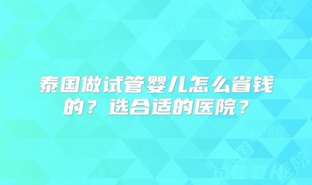 泰国做试管婴儿怎么省钱的？选合适的医院？