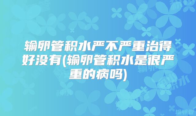 输卵管积水严不严重治得好没有(输卵管积水是很严重的病吗)