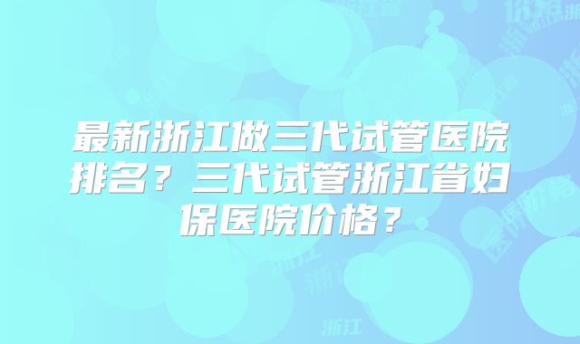 最新浙江做三代试管医院排名？三代试管浙江省妇保医院价格？