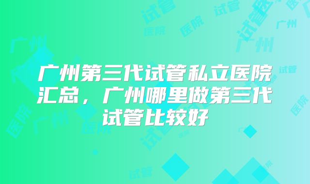 广州第三代试管私立医院汇总，广州哪里做第三代试管比较好