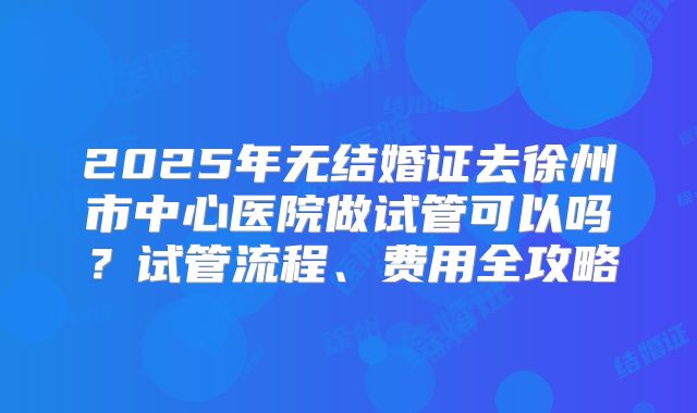 2025年无结婚证去徐州市中心医院做试管可以吗？试管流程、费用全攻略