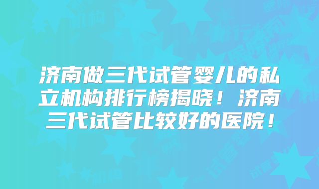 济南做三代试管婴儿的私立机构排行榜揭晓!济南三代试管比较好的医院!