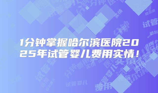 1分钟掌握哈尔滨医院2025年试管婴儿费用实情！