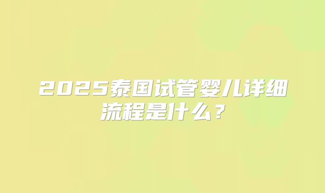 2025泰国试管婴儿详细流程是什么?