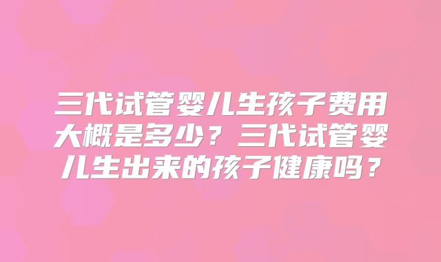 三代试管婴儿生孩子费用大概是多少？三代试管婴儿生出来的孩子健康吗？