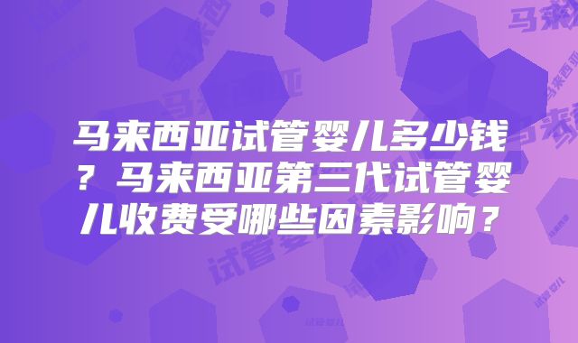 马来西亚试管婴儿多少钱?马来西亚第三代试管婴儿收费受哪些因素影响?