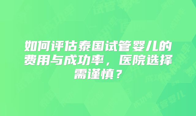 如何评估泰国试管婴儿的费用与成功率，医院选择需谨慎？