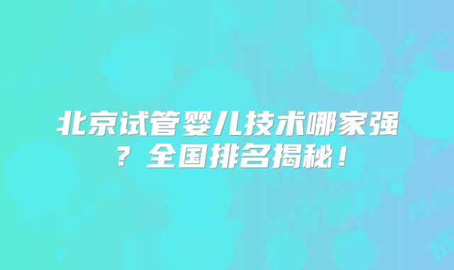 北京试管婴儿技术哪家强？全国排名揭秘！