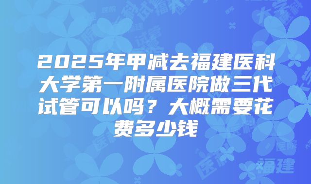 2025年甲减去福建医科大学第一附属医院做三代试管可以吗?大概需要花费多少钱