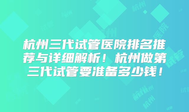 杭州三代试管医院排名推荐与详细解析!杭州做第三代试管要准备多少钱!