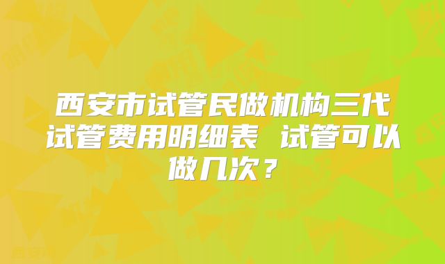 西安市试管民做机构三代试管费用明细表 试管可以做几次？