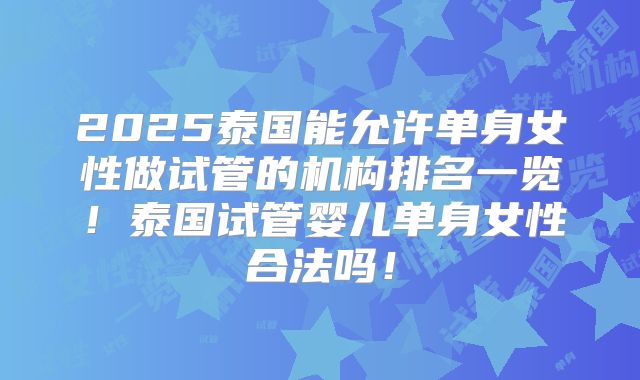 2025泰国能允许单身女性做试管的机构排名一览!泰国试管婴儿单身女性合法吗!