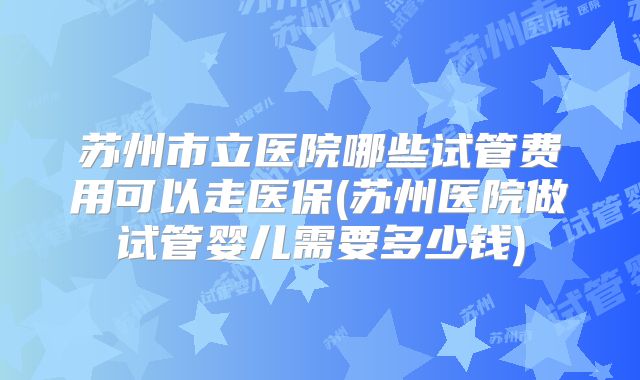苏州市立医院哪些试管费用可以走医保(苏州医院做试管婴儿需要多少钱)