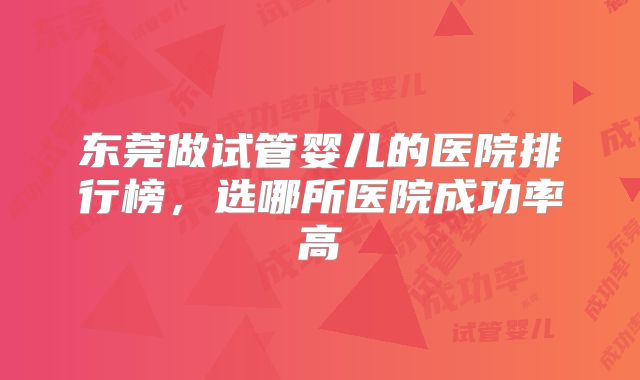 东莞做试管婴儿的医院排行榜,选哪所医院成功率高