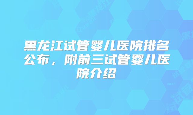 黑龙江试管婴儿医院排名公布，附前三试管婴儿医院介绍
