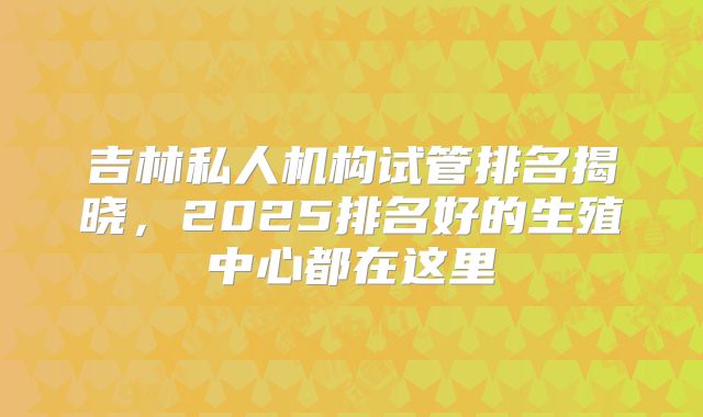 吉林私人机构试管排名揭晓，2025排名好的生殖中心都在这里