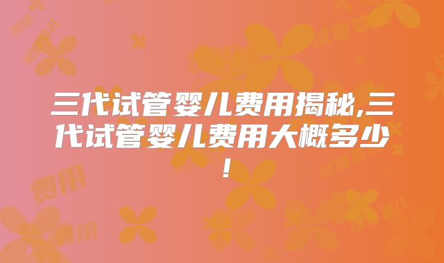 三代试管婴儿费用揭秘,三代试管婴儿费用大概多少！