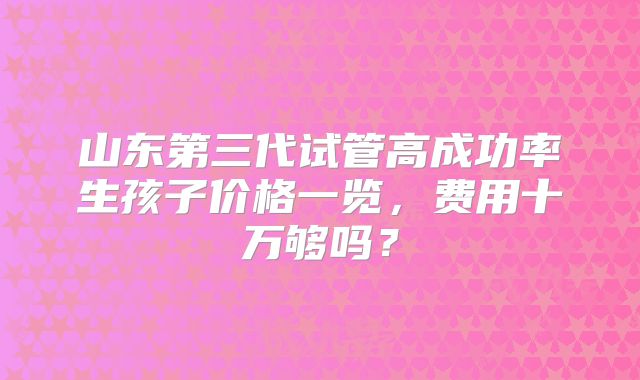 山东第三代试管高成功率生孩子价格一览，费用十万够吗？