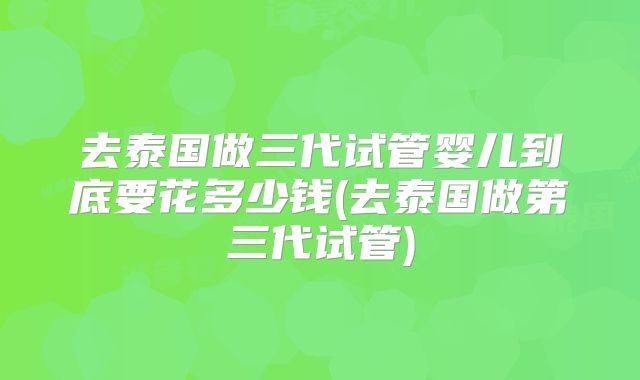 去泰国做三代试管婴儿到底要花多少钱(去泰国做第三代试管)