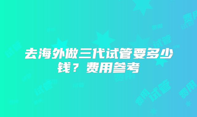 去海外做三代试管要多少钱？费用参考