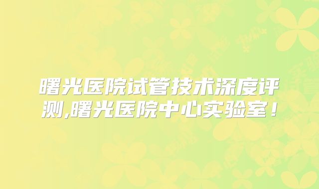 曙光医院试管技术深度评测,曙光医院中心实验室!