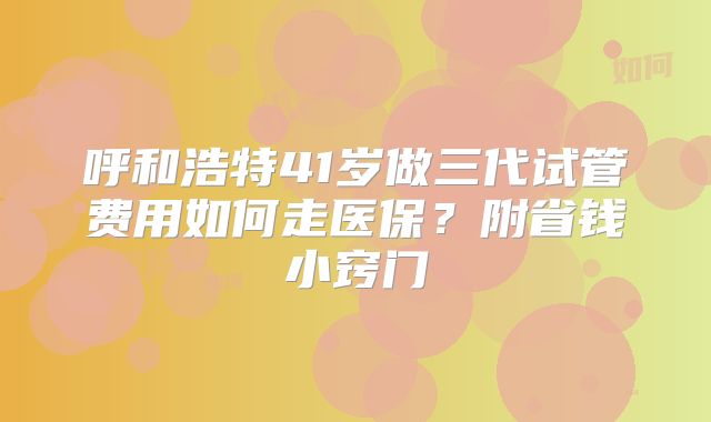 呼和浩特41岁做三代试管费用如何走医保？附省钱小窍门