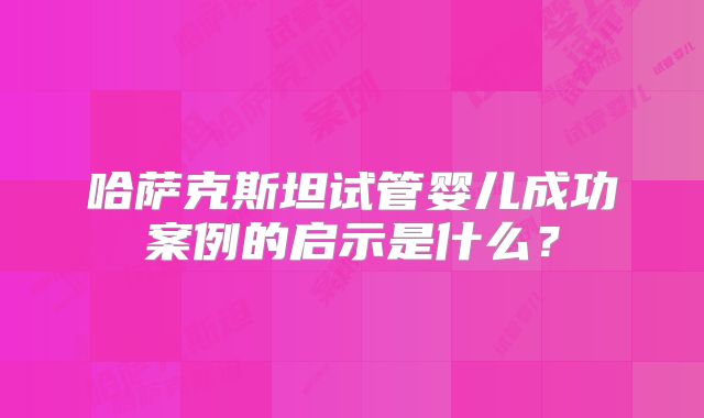 哈萨克斯坦试管婴儿成功案例的启示是什么？