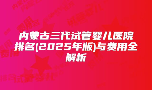 内蒙古三代试管婴儿医院排名(2025年版)与费用全解析