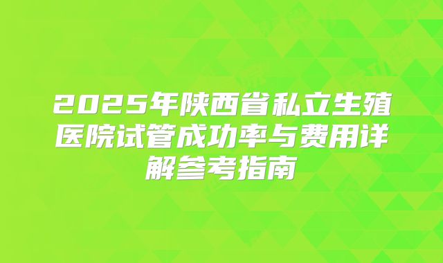 2025年陕西省私立生殖医院试管成功率与费用详解参考指南