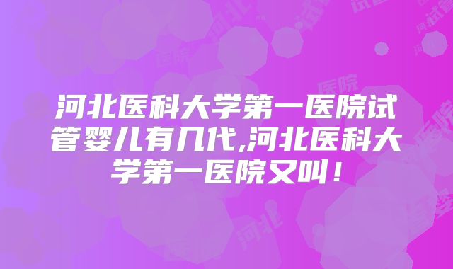 河北医科大学第一医院试管婴儿有几代,河北医科大学第一医院又叫！